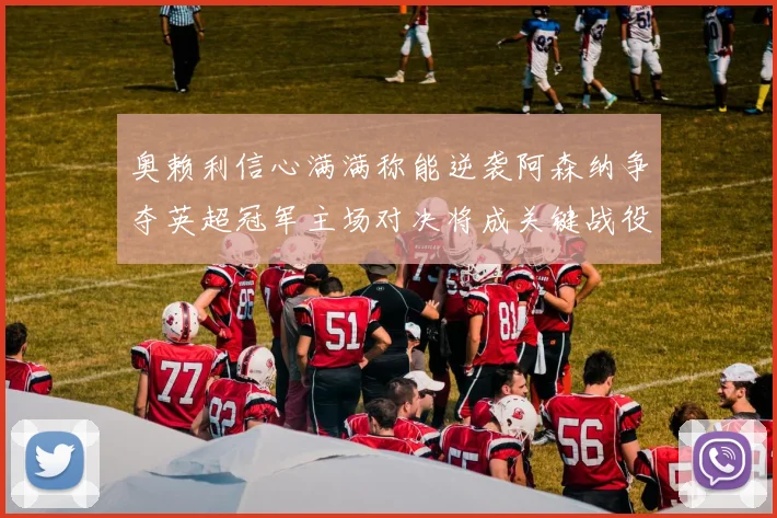奥赖利信心满满称能逆袭阿森纳争夺英超冠军主场对决将成关键战役