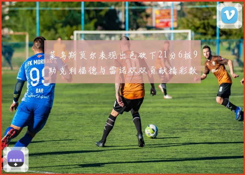 菜鸟斯莫尔表现出色砍下21分6板9助克利福德与雷诺双双贡献精彩数据