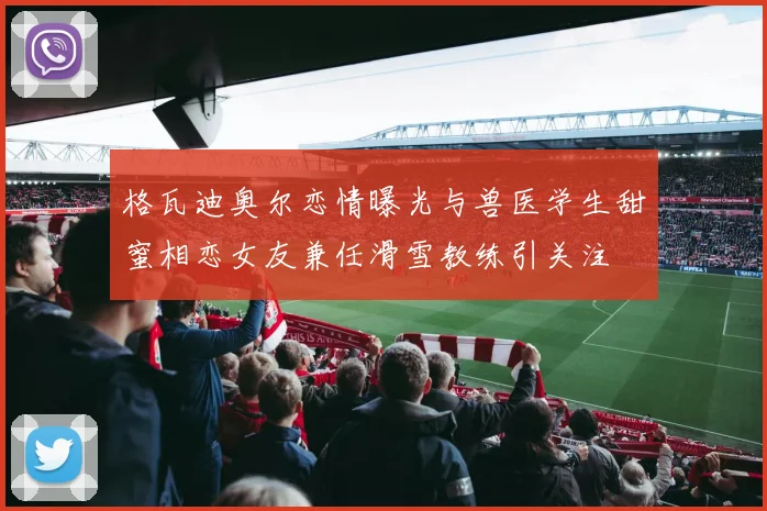 格瓦迪奥尔恋情曝光与兽医学生甜蜜相恋女友兼任滑雪教练引关注