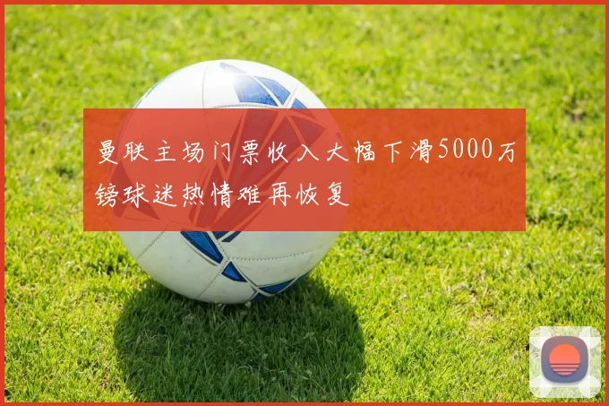 曼联主场门票收入大幅下滑5000万镑球迷热情难再恢复
