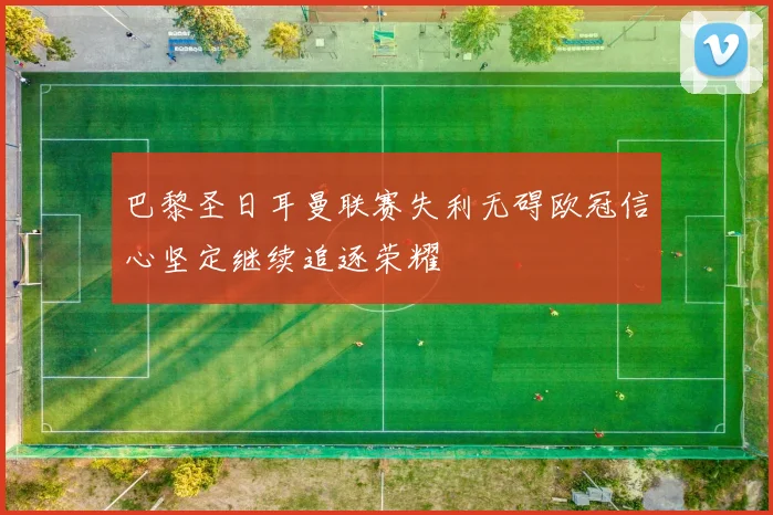 巴黎圣日耳曼联赛失利无碍欧冠信心坚定继续追逐荣耀