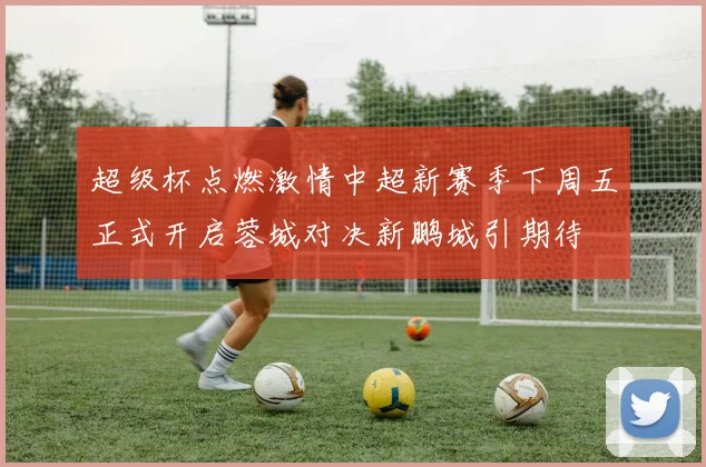 超级杯点燃激情中超新赛季下周五正式开启蓉城对决新鹏城引期待