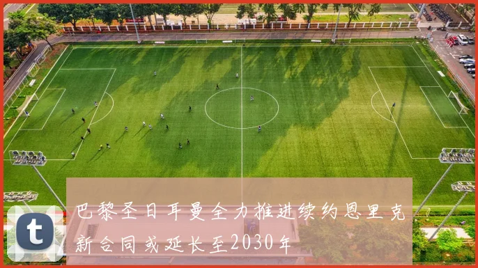 巴黎圣日耳曼全力推进续约恩里克新合同或延长至2030年