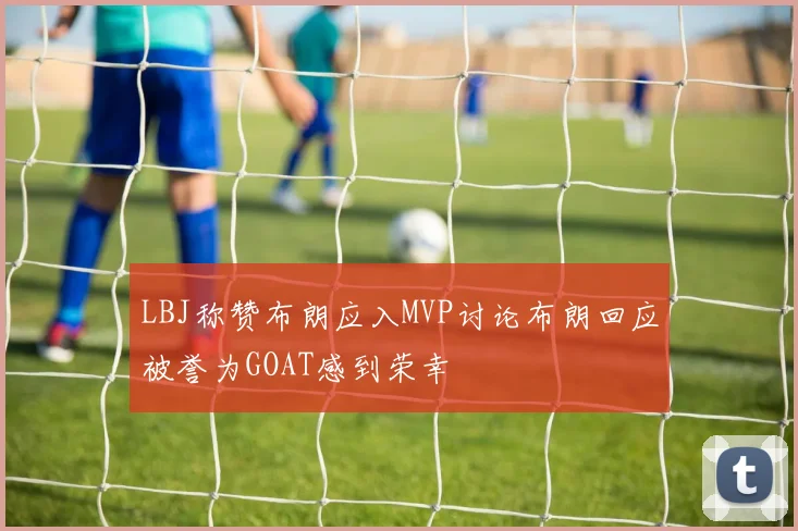 LBJ称赞布朗应入MVP讨论布朗回应被誉为GOAT感到荣幸