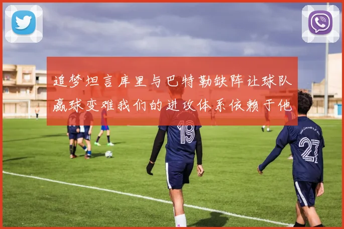 追梦坦言库里与巴特勒缺阵让球队赢球变难我们的进攻体系依赖于他们的发挥