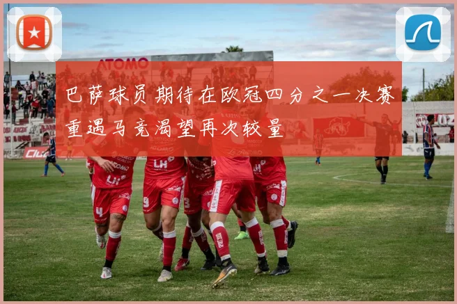 巴萨球员期待在欧冠四分之一决赛重遇马竞渴望再次较量