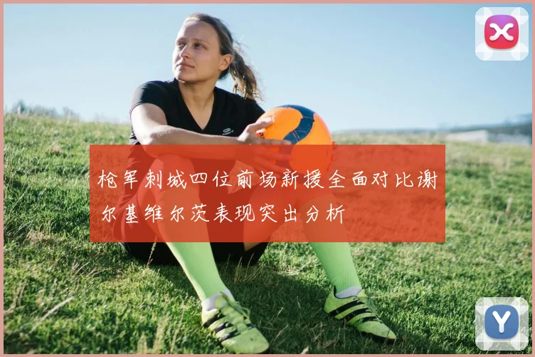 枪军刺城四位前场新援全面对比谢尔基维尔茨表现突出分析