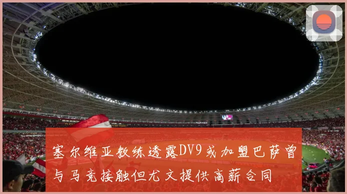 塞尔维亚教练透露DV9或加盟巴萨曾与马竞接触但尤文提供高薪合同