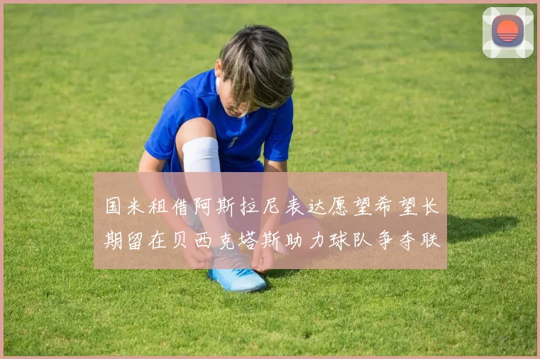 国米租借阿斯拉尼表达愿望希望长期留在贝西克塔斯助力球队争夺联赛冠军