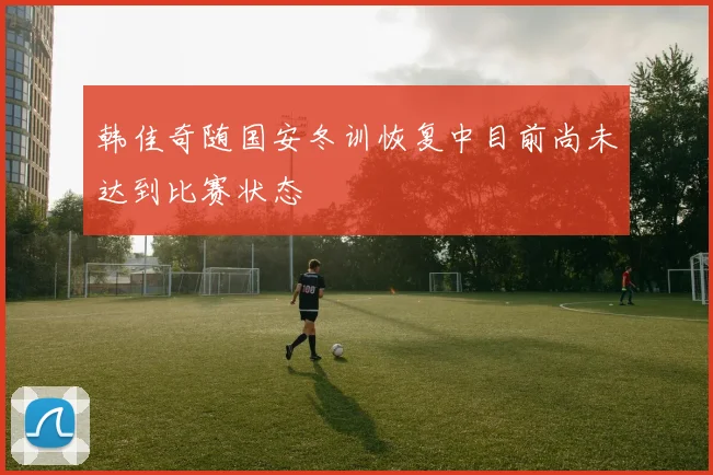 韩佳奇随国安冬训恢复中目前尚未达到比赛状态