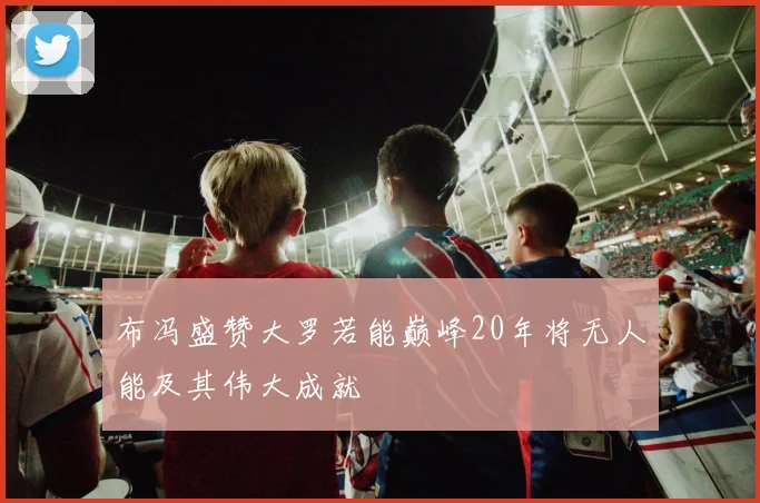 布冯盛赞大罗若能巅峰20年将无人能及其伟大成就
