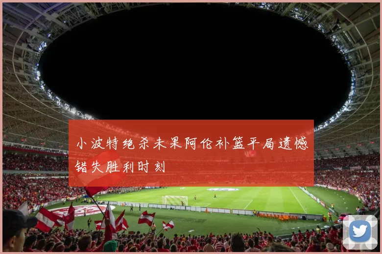 小波特绝杀未果阿伦补篮平局遗憾错失胜利时刻