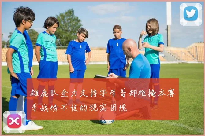 雄鹿队全力支持字母哥却难掩本赛季战绩不佳的现实困境