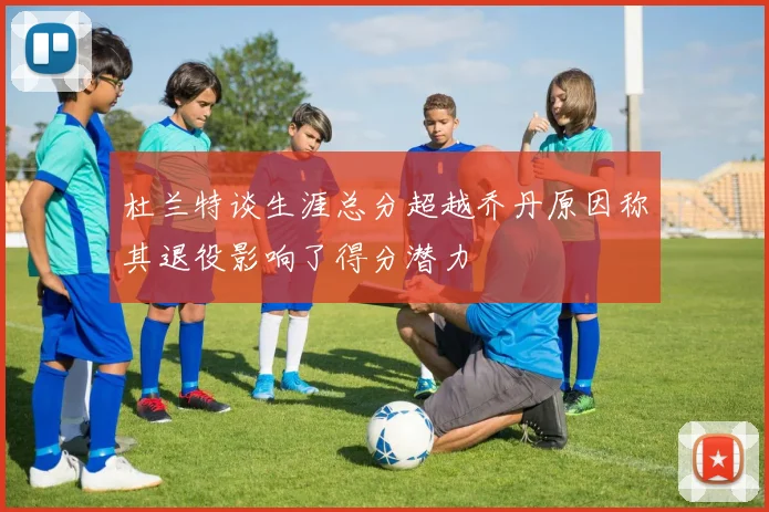 杜兰特谈生涯总分超越乔丹原因称其退役影响了得分潜力