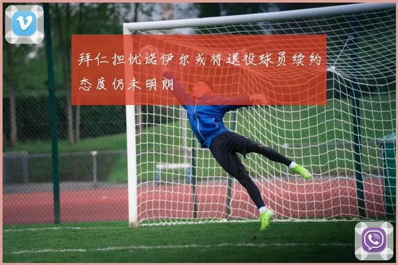 拜仁担忧诺伊尔或将退役球员续约态度仍未明朗