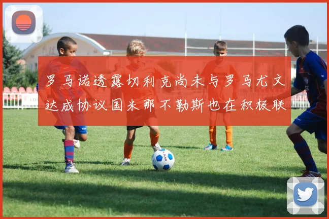 罗马诺透露切利克尚未与罗马尤文达成协议国米那不勒斯也在积极联系