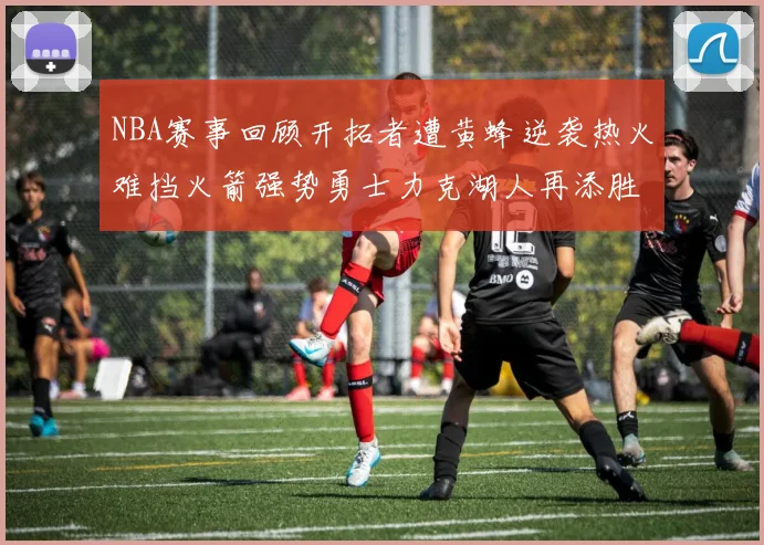 NBA赛事回顾开拓者遭黄蜂逆袭热火难挡火箭强势勇士力克湖人再添胜绩