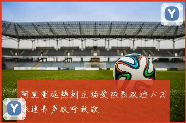 阿里重返热刺主场受热烈欢迎六万球迷齐声欢呼致敬