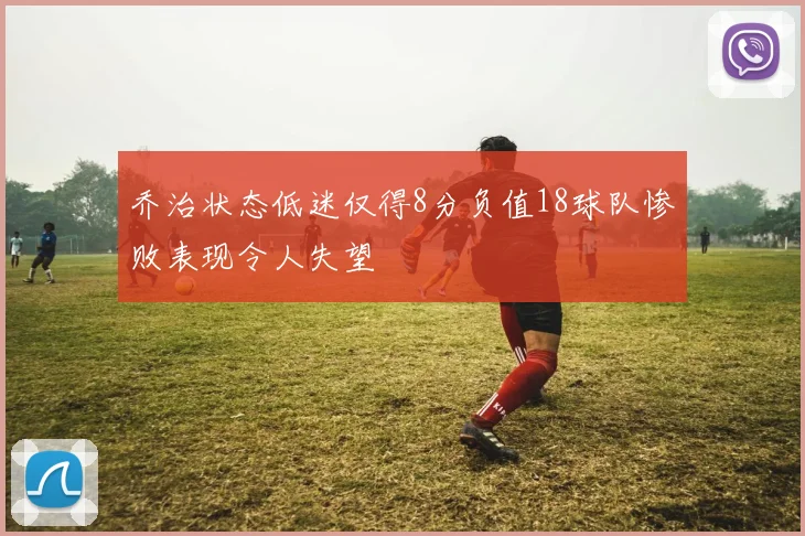 乔治状态低迷仅得8分负值18球队惨败表现令人失望