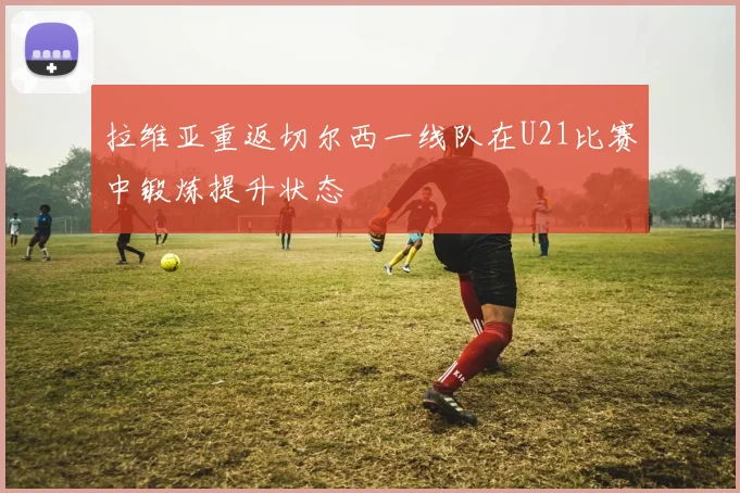 拉维亚重返切尔西一线队在U21比赛中锻炼提升状态