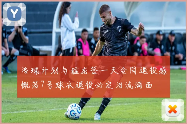 洛瑞计划与猛龙签一天合同退役感慨若7号球衣退役必定泪流满面