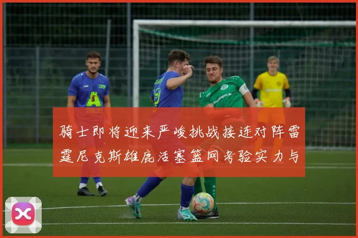 骑士即将迎来严峻挑战接连对阵雷霆尼克斯雄鹿活塞篮网考验实力与韧性