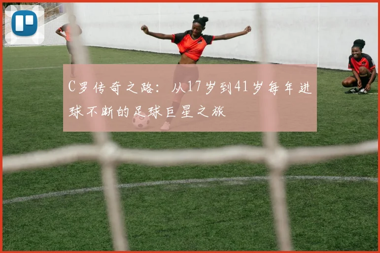 C罗传奇之路：从17岁到41岁每年进球不断的足球巨星之旅