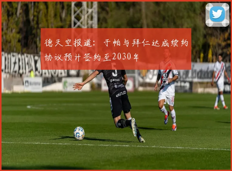 德天空报道：于帕与拜仁达成续约协议预计签约至2030年