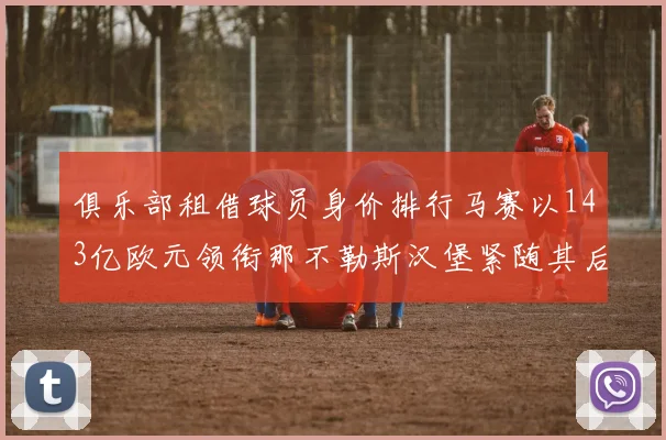 俱乐部租借球员身价排行马赛以143亿欧元领衔那不勒斯汉堡紧随其后